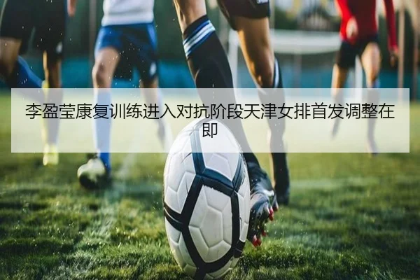 李盈莹康复训练进入对抗阶段天津女排首发调整在即