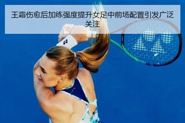 王霜伤愈后加练强度提升女足中前场配置引发广泛关注